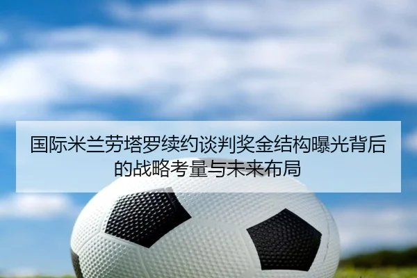 国际米兰劳塔罗续约谈判奖金结构曝光背后的战略考量与未来布局