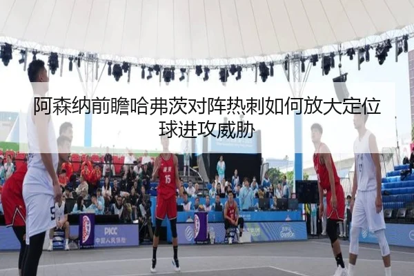 阿森纳前瞻哈弗茨对阵热刺如何放大定位球进攻威胁