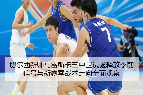 切尔西新帅马雷斯卡三中卫试验释放季前信号与新赛季战术走向全面观察