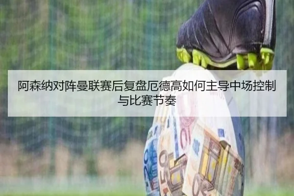 阿森纳对阵曼联赛后复盘厄德高如何主导中场控制与比赛节奏