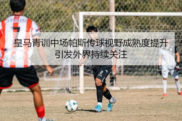 皇马青训中场帕斯传球视野成熟度提升引发外界持续关注
