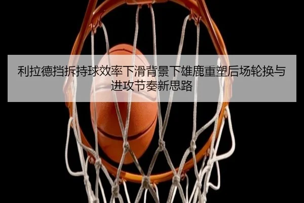利拉德挡拆持球效率下滑背景下雄鹿重塑后场轮换与进攻节奏新思路