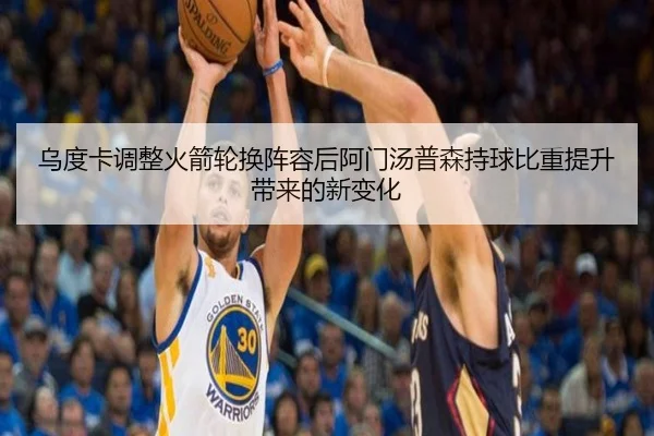 乌度卡调整火箭轮换阵容后阿门汤普森持球比重提升带来的新变化