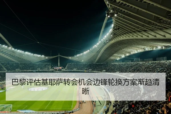 巴黎评估基耶萨转会机会边锋轮换方案渐趋清晰